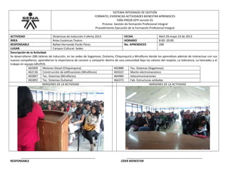 SISTEMA INTEGRADO DE GESTIÓN
FORMATO, EVIDENCIAS ACTIVIDADES BIENESTAR APRENDICES
F006-P002B-GFPI versión 01
Proceso Gestión de formación Profesional Integral
Procedimiento Ejecución de la Formación Profesional Integral
ACTIVIDAD Dinámicas de Inducción II oferta 2013 FECHA Abril 29-mayo 23 de 2013
ÁREA Artes Escénicas-Teatro- HORARIO 8:00- 20:00
RESPONSABLE Rafael Hernando Pardo Pérez No. APRENDICES 208
LUGAR Campus Cultural- Sedes
Descripción de la Actividad:
Se desarrollaron (08) talleres de inducción, en las sedes de Sogamoso, Duitama, Chiquinquirá y Miraflores donde los aprendices además de interactuar con sus
nuevos compañeros; aprendieron la importancia de convivir y compartir dentro de una comunidad bajo los valores del respeto, La tolerancia, La honradez y el
trabajo en equipo.GRUPOS:
465909 Motores Diesel (Chiquinquira) 465888 Tec. Sistemas (Sogamoso)
462136 Construcción de edificaciones (Miraflores) 465022 Manto electromecánico
465897 Tec. Sistemas (Miraflores) 464984 telecomunicaciones
465892 Tec. Sistemas Duitama) 466373 Fab. Estructuras soldadas
IMÁGENES DE LA ACTIVIDAD IMÁGENES DE LA ACTIVIDAD
_______________________________________________ ________________________________________________
RESPONSABLE LÍDER BIENESTAR
 