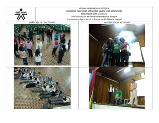 SISTEMA INTEGRADO DE GESTIÓN
FORMATO, EVIDENCIAS ACTIVIDADES BIENESTAR APRENDICES
F006-P002B-GFPI versión 01
Proceso Gestión de formación Profesional Integral
Procedimiento Ejecución de la Formación Profesional Integral
IMÁGENES DE LA ACTIVIDAD IMÁGENES DE LA ACTIVIDAD
 