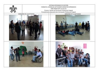 SISTEMA INTEGRADO DE GESTIÓN
FORMATO, EVIDENCIAS ACTIVIDADES BIENESTAR APRENDICES
F006-P002B-GFPI versión 01
Proceso Gestión de formación Profesional Integral
Procedimiento Ejecución de la Formación Profesional Integral
IMÁGENES DE LA ACTIVIDAD IMÁGENES DE LA ACTIVIDAD
 