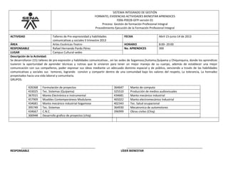 SISTEMA INTEGRADO DE GESTIÓN
FORMATO, EVIDENCIAS ACTIVIDADES BIENESTAR APRENDICES
F006-P002B-GFPI versión 01
Proceso Gestión de formación Profesional Integral
Procedimiento Ejecución de la Formación Profesional Integral
ACTIVIDAD Talleres de Pre-expresividad y habilidades
comunicativas y sociales II trimestre 2013
FECHA Abril 15-junio 14 de 2013
ÁREA Artes Escénicas-Teatro- HORARIO 8:00- 20:00
RESPONSABLE Rafael Hernando Pardo Pérez No. APRENDICES 300
LUGAR Campus Cultural-sedes
Descripción de la Actividad:
Se desarrollaron (15) talleres de pre-expresión y habilidades comunicativas , en las sedes de Sogamoso,Duitama,Quípama y Chiquinquira, donde los aprendices
tuvieron la oportunidad de aprender técnicas y rutinas que le sirvieron para tener un mejor manejo de su cuerpo, además de establecer una mejor
comunicación con sus compañeros, poder expresar sus ideas mediante un adecuado dominio espacial y de público, venciendo a través de las habilidades
comunicativas y sociales sus temores, logrando convivir y compartir dentro de una comunidad bajo los valores del respeto, La tolerancia, La honradez
proyectados hacia una vida laboral y comunitaria.
GRUPOS:
426368 Formulación de proyectos 364647 Manto de computo
433025 Tec. Sistemas (Quípama) 325510 Producción de medios audiovisuales
367015 Manto Electrónico e instrumental 434681 Manto mecánico industrial
457909 Muebles Contemporáneos Modulares 465022 Manto electromecánico Industrial
434681 Manto mecánico industrial-Sogamoso 402343 Tec. Salud ocupacional
395749 Tec. Sistemas 364930 Mecatronica de automotores
434667 C.N.C. 396999 Obras civiles (Chiq)
300948 Desarrollo grafico de proyectos (chiq)
_______________________________________________ ________________________________________________
RESPONSABLE LÍDER BIENESTAR
 