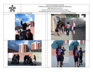 SISTEMA INTEGRADO DE GESTIÓN
FORMATO, EVIDENCIAS ACTIVIDADES BIENESTAR APRENDICES
F006-P002B-GFPI versión 01
Proceso Gestión de formación Profesional Integral
Procedimiento Ejecución de la Formación Profesional Integral
IMÁGENES DE LA ACTIVIDAD IMÁGENES DE LA ACTIVIDAD
 