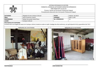 SISTEMA INTEGRADO DE GESTIÓN
FORMATO, EVIDENCIAS ACTIVIDADES BIENESTAR APRENDICES
F006-P002B-GFPI versión 01
Proceso Gestión de formación Profesional Integral
Procedimiento Ejecución de la Formación Profesional Integral
ACTIVIDAD Brigada de aseo Campus Cultural FECHA Febrero de 2013
ÁREA Artes Escénicas-Teatro- HORARIO 8:00- 12:00
RESPONSABLE Rafael Hernando Pardo Pérez No. APRENDICES 15
LUGAR Campus Cultural
Descripción de la Actividad:
Se desarrolló una brigada de aseo en el campus cultural, donde se orden el salón bodega de artes escénicas, con participación de los aprendices de C.N.C.
IMÁGENES DE LA ACTIVIDAD IMÁGENES DE LA ACTIVIDAD
_______________________________________________ ________________________________________________
RESPONSABLE LÍDER BIENESTAR
 