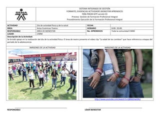 SISTEMA INTEGRADO DE GESTIÓN
FORMATO, EVIDENCIAS ACTIVIDADES BIENESTAR APRENDICES
F006-P002B-GFPI versión 01
Proceso Gestión de formación Profesional Integral
Procedimiento Ejecución de la Formación Profesional Integral
ACTIVIDAD Día de actividad física y de la salud FECHA
ÁREA Artes Escénicas-Teatro- HORARIO 8:00- 20:00
RESPONSABLE AREA DE BIENESTAR No. APRENDICES Toda la comunidad CIMM
LUGAR CIMM
Descripción de la Actividad:
Se brindó apoyo en la realización del día de la actividad física. El área de teatro presento el video clip “La edad de los cambios” que hace referencia a etapas del
periodo de la adolescencia.
IMÁGENES DE LA ACTIVIDAD IMÁGENES DE LA ACTIVIDAD
http://www.youtube.com/watch?v=QBNXJhwItNU
_______________________________________________ ________________________________________________
RESPONSABLE LÍDER BIENESTAR
 