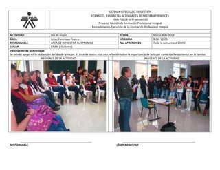 SISTEMA INTEGRADO DE GESTIÓN
FORMATO, EVIDENCIAS ACTIVIDADES BIENESTAR APRENDICES
F006-P002B-GFPI versión 01
Proceso Gestión de formación Profesional Integral
Procedimiento Ejecución de la Formación Profesional Integral
ACTIVIDAD Día de mujer FECHA Marzo 8 de 2013
ÁREA Artes Escénicas-Teatro- HORARIO 8:00- 12:00
RESPONSABLE AREA DE BIENESTAR AL APRENDIZ No. APRENDICES Toda la comunidad CIMM
LUGAR CIMM ( Duitama)
Descripción de la Actividad:
Se brindó apoyo en la realización del día de la mujer. El área de teatro hizo una reflexión sobre la importancia de la mujer como eje fundamental en la familia.
IMÁGENES DE LA ACTIVIDAD IMÁGENES DE LA ACTIVIDAD
_______________________________________________ ________________________________________________
RESPONSABLE LÍDER BIENESTAR
 