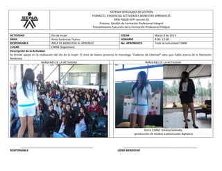 SISTEMA INTEGRADO DE GESTIÓN
FORMATO, EVIDENCIAS ACTIVIDADES BIENESTAR APRENDICES
F006-P002B-GFPI versión 01
Proceso Gestión de formación Profesional Integral
Procedimiento Ejecución de la Formación Profesional Integral
ACTIVIDAD Día de mujer FECHA Marzo 8 de 2013
ÁREA Artes Escénicas-Teatro- HORARIO 8:00- 12:00
RESPONSABLE AREA DE BIENESTAR AL APRENDIZ No. APRENDICES Toda la comunidad CIMM
LUGAR CIMM (Sogamoso)
Descripción de la Actividad:
Se brindó apoyo en la realización del día de la mujer. El área de teatro presento el monologo “Cadenas de Libertad” obra que habla acerca de la liberación
femenina.
IMÁGENES DE LA ACTIVIDAD IMÁGENES DE LA ACTIVIDAD
Actriz CIMM: Ximena Velandia
(producción de medios audiovisuales digitales)
_______________________________________________ ________________________________________________
RESPONSABLE LÍDER BIENESTAR
 