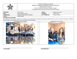 SISTEMA INTEGRADO DE GESTIÓN
FORMATO, EVIDENCIAS ACTIVIDADES BIENESTAR APRENDICES
F006-P002B-GFPI versión 01
Proceso Gestión de formación Profesional Integral
Procedimiento Ejecución de la Formación Profesional Integral
ACTIVIDAD Día de mujer FECHA Marzo 11 de 2013
ÁREA Artes Escénicas-Teatro- HORARIO 8:00- 12:00
RESPONSABLE AREA DE BIENESTAR AL APRENDIZ No. APRENDICES Grupo de Paipa
LUGAR CIMM (Paipa)
Descripción de la Actividad:
En colaboración del instructor. Ingeniero Luis Quintana y sus aprendices, se compartió un espacio de esparcimiento en honor a la mujer. Haciendo una reflexión
sobre el papel y la importancia de la mujer en la historia de la humanidad.
IMÁGENES DE LA ACTIVIDAD IMÁGENES DE LA ACTIVIDAD
_______________________________________________ ________________________________________________
RESPONSABLE LÍDER BIENESTAR
 