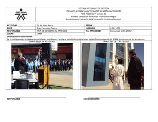 SISTEMA INTEGRADO DE GESTIÓN
FORMATO, EVIDENCIAS ACTIVIDADES BIENESTAR APRENDICES
F006-P002B-GFPI versión 01
Proceso Gestión de formación Profesional Integral
Procedimiento Ejecución de la Formación Profesional Integral
ACTIVIDAD Día de Juan Bosco FECHA
ÁREA Artes Escénicas-Teatro- HORARIO 8:00- 12:00
RESPONSABLE AREA DE BIENESTAR AL APRENDIZ No. APRENDICES Comunidad SENA CIMM
LUGAR CIMM
Descripción de la Actividad:
Se brindó apoyo en la realización del día de Juan Bosco. Ese día se bendijo las instalaciones del edificio inteligente del CIMM y cada uno de los ambientes.
IMÁGENES DE LA ACTIVIDAD IMÁGENES DE LA ACTIVIDAD
_______________________________________________ ________________________________________________
RESPONSABLE LÍDER BIENESTAR
 