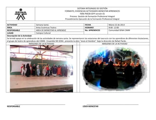 SISTEMA INTEGRADO DE GESTIÓN
FORMATO, EVIDENCIAS ACTIVIDADES BIENESTAR APRENDICES
F006-P002B-GFPI versión 01
Proceso Gestión de formación Profesional Integral
Procedimiento Ejecución de la Formación Profesional Integral
ACTIVIDAD Semana Santa FECHA Marzo 22 de 2013
ÁREA Artes Escénicas-Teatro- HORARIO 8:00- 12:00
RESPONSABLE AREA DE BIENESTAR AL APRENDIZ No. APRENDICES Comunidad SENA CIMM
LUGAR Campus Cultural
Descripción de la Actividad:
Se brindó apoyo en la celebración de las actividades de semana santa. Se representaron las estaciones del viacrucis con los aprendices de diferentes titulaciones,
el grupo de teatro de aprendices del CIMM: Ensamble NX-SENA , presento la obra “Jesús el Hombre” bajo la dirección de Rafael Pardo.
IMÁGENES DE LA ACTIVIDAD IMÁGENES DE LA ACTIVIDAD
_______________________________________________ ________________________________________________
RESPONSABLE LÍDER BIENESTAR
 
