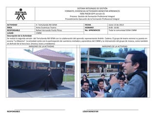 SISTEMA INTEGRADO DE GESTIÓN
FORMATO, EVIDENCIAS ACTIVIDADES BIENESTAR APRENDICES
F006-P002B-GFPI versión 01
Proceso Gestión de formación Profesional Integral
Procedimiento Ejecución de la Formación Profesional Integral
ACTIVIDAD II- Tertuliando NX-SENA FECHA Junio 13 de 2013
ÁREA Artes Escénicas-Teatro- HORARIO 8:00- 16:00
RESPONSABLE Rafael Hernando Pardo Pérez No. APRENDICES Toda la comunidad SENA CIMM
LUGAR CIMM
Descripción de la Actividad:
Se realizó la segunda versión del Tertuliando NX-SENA con la colaboración del aprendiz representante Andrés Cadena. El grupo de teatro estreno su puesta en
escena “La Maestra”. la actividad conto con la participación de cuenteros invitados y aprendices del CIMM y la intervención del grupo de música, como también
se disfrutó de la hora loca (música, luces y malabares)
IMÁGENES DE LA ACTIVIDAD IMÁGENES DE LA ACTIVIDAD
_______________________________________________ ________________________________________________
RESPONSABLE LÍDER BIENESTAR
 