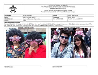 SISTEMA INTEGRADO DE GESTIÓN
FORMATO, EVIDENCIAS ACTIVIDADES BIENESTAR APRENDICES
F006-P002B-GFPI versión 01
Proceso Gestión de formación Profesional Integral
Procedimiento Ejecución de la Formación Profesional Integral
ACTIVIDAD Día del aprendiz FECHA Junio 14 de 2013
ÁREA Artes Escénicas-Teatro- HORARIO 8:00- 16:00
RESPONSABLE Grupo de Bienestar al aprendiz No. APRENDICES Toda la comunidad CIMM
LUGAR CIMM
Descripción de la Actividad:
Con la colaboración del equipo de Bienestar CIMM, se llevó cabo la realización del día del aprendiz primer semestre 2013. Día temático: Los Maravillosos Años
60’. El área de artes escénicas se participe con la obra de teatro “LA MAESTRA” de Enrique Buenaventura,
IMÁGENES DE LA ACTIVIDAD IMÁGENES DE LA ACTIVIDAD
_______________________________________________ ________________________________________________
RESPONSABLE LÍDER BIENESTAR
 