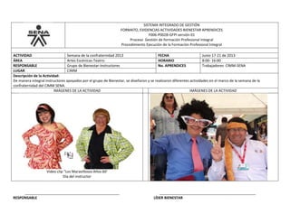 SISTEMA INTEGRADO DE GESTIÓN
FORMATO, EVIDENCIAS ACTIVIDADES BIENESTAR APRENDICES
F006-P002B-GFPI versión 01
Proceso Gestión de formación Profesional Integral
Procedimiento Ejecución de la Formación Profesional Integral
ACTIVIDAD Semana de la confraternidad 2013 FECHA Junio 17-21 de 2013
ÁREA Artes Escénicas-Teatro- HORARIO 8:00- 16:00
RESPONSABLE Grupo de Bienestar-Instructores No. APRENDICES Trabajadores CIMM-SENA
LUGAR CIMM
Descripción de la Actividad:
De manera integral instructores apoyados por el grupo de Bienestar, se diseñaron y se realizaron diferentes actividades en el marco de la semana de la
confraternidad del CIMM SENA.
IMÁGENES DE LA ACTIVIDAD IMÁGENES DE LA ACTIVIDAD
Video clip “Los Maravillosos Años 60’
Día del instructor
_______________________________________________ ________________________________________________
RESPONSABLE LÍDER BIENESTAR
 