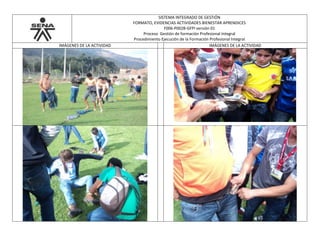 SISTEMA INTEGRADO DE GESTIÓN
FORMATO, EVIDENCIAS ACTIVIDADES BIENESTAR APRENDICES
F006-P002B-GFPI versión 01
Proceso Gestión de formación Profesional Integral
Procedimiento Ejecución de la Formación Profesional Integral
IMÁGENES DE LA ACTIVIDAD IMÁGENES DE LA ACTIVIDAD
 