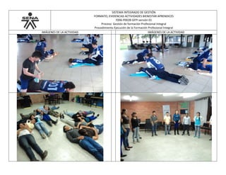 SISTEMA INTEGRADO DE GESTIÓN
FORMATO, EVIDENCIAS ACTIVIDADES BIENESTAR APRENDICES
F006-P002B-GFPI versión 01
Proceso Gestión de formación Profesional Integral
Procedimiento Ejecución de la Formación Profesional Integral
IMÁGENES DE LA ACTIVIDAD IMÁGENES DE LA ACTIVIDAD
 