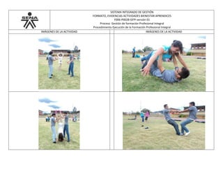 SISTEMA INTEGRADO DE GESTIÓN
FORMATO, EVIDENCIAS ACTIVIDADES BIENESTAR APRENDICES
F006-P002B-GFPI versión 01
Proceso Gestión de formación Profesional Integral
Procedimiento Ejecución de la Formación Profesional Integral
IMÁGENES DE LA ACTIVIDAD IMÁGENES DE LA ACTIVIDAD
 