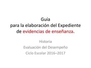 Guía
para la elaboración del Expediente
de evidencias de enseñanza.
Historia
Evaluación del Desempeño
Ciclo Escolar 2016–2017
 