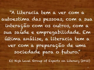 4
“A literacia tem a ver com a
autoestima das pessoas, com a sua
interação com os outros, com a
sua saúde e empregabilidade. Em
última análise, a literacia tem a
ver com a preparação de uma
sociedade para o futuro.”
EU High Level Group of Experts on Literacy (2012)
 