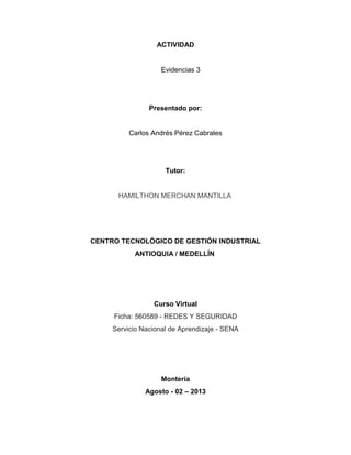 ACTIVIDAD
Evidencias 3
Presentado por:
Carlos Andrés Pérez Cabrales
Tutor:
HAMILTHON MERCHAN MANTILLA
CENTRO TECNOLÓGICO DE GESTIÓN INDUSTRIAL
ANTIOQUIA / MEDELLÍN
Curso Virtual
Ficha: 560589 - REDES Y SEGURIDAD
Servicio Nacional de Aprendizaje - SENA
Montería
Agosto - 02 – 2013
 