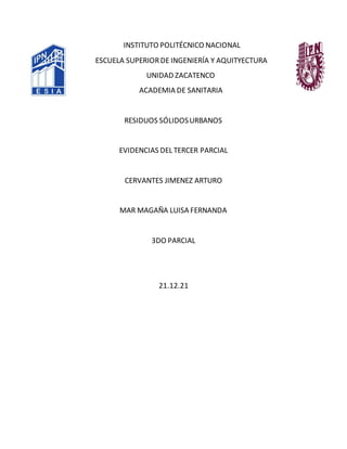 INSTITUTO POLITÉCNICO NACIONAL
ESCUELA SUPERIORDE INGENIERÍA Y AQUITYECTURA
UNIDAD ZACATENCO
ACADEMIA DE SANITARIA
RESIDUOS SÓLIDOSURBANOS
EVIDENCIAS DEL TERCER PARCIAL
CERVANTES JIMENEZ ARTURO
MAR MAGAÑA LUISA FERNANDA
3DO PARCIAL
21.12.21
 