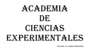 ACADEMIA
DE
CIENCIAS
EXPERIMENTALES
EPO NÚM. 107 TURNO VESPERTINO
 