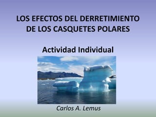 LOS EFECTOS DEL DERRETIMIENTO DE LOS CASQUETES POLARES Actividad Individual 
Carlos A. Lemus  