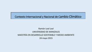 Ramón Leal Leal
UNIVERSIDAD DE MANIZALES
MAESTRÍA EN DESARROLLO SOSTENIBLE Y MEDIO AMBIENTE
24 mayo 2015
Contexto Internacional y Nacional de Cambio Climático
 