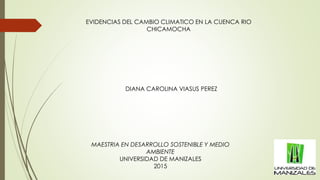 MAESTRIA EN DESARROLLO SOSTENIBLE Y MEDIO
AMBIENTE
UNIVERSIDAD DE MANIZALES
2015
DIANA CAROLINA VIASUS PEREZ
EVIDENCIAS DEL CAMBIO CLIMATICO EN LA CUENCA RIO
CHICAMOCHA
 