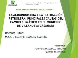 LA AGROINDUSTRIA Y LA EXTRACCIÓN
PETROLERA; PRINCIPALES CAUSAS DEL
CAMBIO CLIMÁTICO EN EL MUNICIPIO
DE VILLANUEVA CASANARE
Maestrante:
YURI YOHANA AGUDELO MERCHAN
Químico de Alimentos
Docente Tutor:
M.Sc. DIEGO HERNÁNDEZ GARCÍA
MANEJO INTEGRADO DEL MEDIO AMBIENTE
 