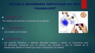 ESCUELA SECUNDARIA PARTICULAR NO. 0024
“GUADALUPE”
 BLOQUE III
“Un modelo para describir la estructura de la materia”
 CONTENIDO:
• Los modelos en la Ciencia
 ACTIVIDAD:
 Los alumnos identifican y elaboran diferentes modelos y valoran su importancia para
un fenómeno, analizando que no siempre son correctos y que se necesita de la
estudio para obtener el modelo que mejor corresponda a la realidad.
 