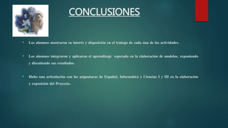 CONCLUSIONES
• Los alumnos mostraron su interés y disposición en el trabajo de cada una de las actividades.
• Los alumnos integraron y aplicaron el aprendizaje esperado en la elaboración de modelos, exponiendo
y discutiendo sus resultados.
• Hubo una articulación con las asignaturas de Español, Informática y Ciencias I y III en la elaboración
y exposición del Proyecto.
 