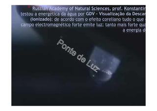 * Russian Academy of Natural Sciences, prof. Konstantin
testou a energética da água por GDV – Visualização da Descarga de
(ionizado): de acordo com o efeito coreliano tudo o que entra
campo electromagnético forte emite luz; tanto mais forte quanto m
a energia do
 