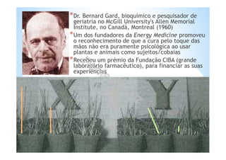 *Dr. Bernard Gard, bioquímico e pesquisador de
geriatria no McGill University's Allen Memorial
Institute, no Canadá, Montreal (1960)
*Um dos fundadores da Energy Medicine promoveu
o reconhecimento de que a cura pelo toque das
mãos não era puramente psicológica ao usar
plantas e animais como sujeitos/cobaias
*Recebeu um prémio da Fundação CIBA (grande
laboratório farmacêutico), para financiar as suas
experiências
 