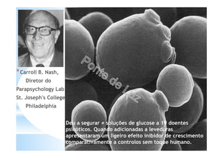 *Carroll B. Nash,
Diretor do
Parapsychology Lab
St. Joseph's College
Philadelphia
Deu a segurar ≠ soluções de glucose a 19 doentes
psicóticos. Quando adicionadas a leveduras
apresentaram um ligeiro efeito inibidor de crescimento
comparativamente a controlos sem toque humano.
 