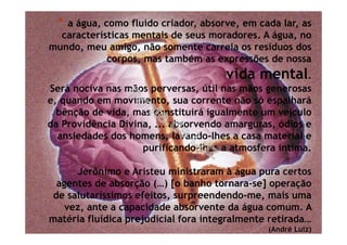 * a água, como fluido criador, absorve, em cada lar, as
características mentais de seus moradores. A água, no
mundo, meu amigo, não somente carreia os resíduos dos
corpos, mas também as expressões de nossa
vida mental.
Será nociva nas mãos perversas, útil nas mãos generosas
e, quando em movimento, sua corrente não só espalhará
bênção de vida, mas constituirá igualmente um veículo
da Providência Divina, ... absorvendo amarguras, ódios e
ansiedades dos homens, lavando-lhes a casa material e
purificando-lhes a atmosfera íntima.
Jerônimo e Aristeu ministraram à água pura certos
agentes de absorção (…) [o banho tornara-se] operação
de salutaríssimos efeitos, surpreendendo-me, mais uma
vez, ante a capacidade absorvente da água comum. A
matéria fluídica prejudicial fora integralmente retirada…
(André Luiz)
 