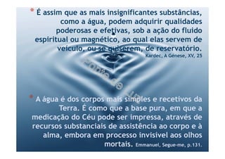 * É assim que as mais insignificantes substâncias,
como a água, podem adquirir qualidades
poderosas e efetivas, sob a ação do fluido
espiritual ou magnético, ao qual elas servem de
veículo, ou se quiserem, de reservatório.
Kardec, A Génese, XV, 25
* A água é dos corpos mais simples e recetivos da
Terra. É como que a base pura, em que a
medicação do Céu pode ser impressa, através de
recursos substanciais de assistência ao corpo e à
alma, embora em processo invisível aos olhos
mortais. Emmanuel, Segue-me, p.131.
 