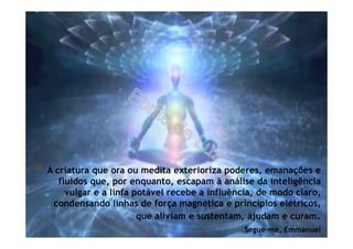 * A criatura que ora ou medita exterioriza poderes, emanações e
fluidos que, por enquanto, escapam à análise da inteligência
vulgar e a linfa potável recebe a influência, de modo claro,
condensando linhas de força magnética e princípios elétricos,
que aliviam e sustentam, ajudam e curam.
Segue-me, Emmanuel
 