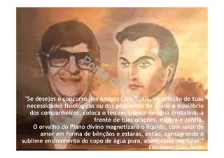 "Se desejas o concurso dos Amigos Espirituais, na solução de tuas
necessidades fisiológicas ou dos problemas de saúde e equilíbrio
dos companheiros, coloca o teu recipiente de água cristalina, à
frente de tuas orações, espera e confia.
O orvalho do Plano divino magnetizará o líquido, com raios de
amor em forma de bênçãos e estarás, então, consagrando o
sublime ensinamento do copo de água pura, abençoado nos Céus."
Emmanuel; Chico Xavier
 