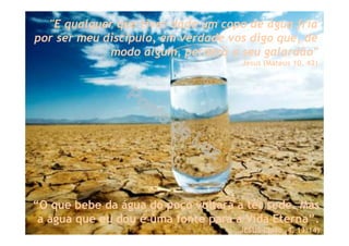 “O que bebe da água do poço voltará a ter sede. Mas
a água que eu dou é uma fonte para a Vida Eterna”.
JESUS (João, 4, 13:14)
"E qualquer que tiver dado um copo de água fria
por ser meu discípulo, em verdade vos digo que, de
modo algum, perderá o seu galardão"
Jesus (Mateus 10, 42)
 