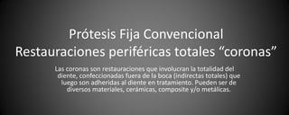 Prótesis Fija Convencional
Restauraciones periféricas totales “coronas”
      Las coronas son restauraciones que involucran la totalidad del
       diente, confeccionadas fuera de la boca (indirectas totales) que
        luego son adheridas al diente en tratamiento. Pueden ser de
          diversos materiales, cerámicas, composite y/o metálicas.
 