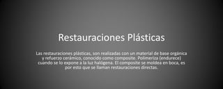 Restauraciones Plásticas
Las restauraciones plásticas, son realizadas con un material de base orgánica
   y refuerzo cerámico, conocido como composite. Polimeriza (endurece)
 cuando se lo expone a la luz halógena. El composite se moldea en boca, es
               por esto que se llaman restauraciones directas.
 