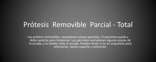 Prótesis Removible Parcial - Total
 Las prótesis removibles, reemplazan piezas perdidas. El paciente puede y
   debe sacarlas para limpiarlas. Las parciales reemplazan algunas piezas de
  la arcada, y la totales toda la arcada. Pueden tener o no un esqueleto para
                      reforzarlas, darles soporte y retención.
 