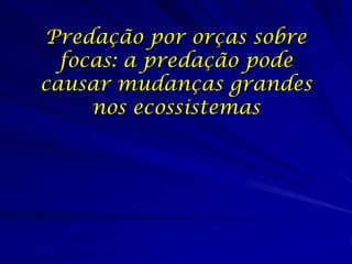 Predação por orças sobre
  focas: a predação pode
causar mudanças grandes
     nos ecossistemas
 