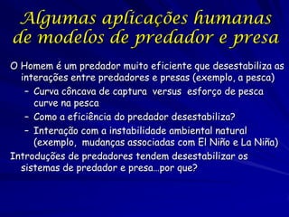Algumas aplicações humanas
de modelos de predador e presa
O Homem é um predador muito eficiente que desestabiliza as
  interações entre predadores e presas (exemplo, a pesca)
   – Curva côncava de captura versus esforço de pesca
     curve na pesca
   – Como a eficiência do predador desestabiliza?
   – Interação com a instabilidade ambiental natural
     (exemplo, mudanças associadas com El Niño e La Niña)
Introduções de predadores tendem desestabilizar os
  sistemas de predador e presa…por que?
 