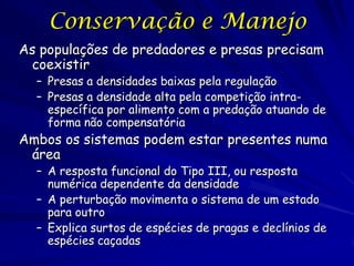Conservação e Manejo
As populações de predadores e presas precisam
 coexistir
  – Presas a densidades baixas pela regulação
  – Presas a densidade alta pela competição intra-
    específica por alimento com a predação atuando de
    forma não compensatória
Ambos os sistemas podem estar presentes numa
 área
  – A resposta funcional do Tipo III, ou resposta
    numérica dependente da densidade
  – A perturbação movimenta o sistema de um estado
    para outro
  – Explica surtos de espécies de pragas e declínios de
    espécies caçadas
 
