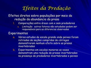Efeitos da Predação
Efeitos diretos sobre populações por meio da
    redução da abundancia da presa
   1.   Comparações entre áreas com e sem predadores
        a.   Limitação: outros fatores não estudados podem ser
             responsáveis para as diferencias observadas
Experimentos
   a.   Vários estudos de escala grande onde peixes foram
        retirados de seções compridas de córregos
        demonstraram nenhum efeito sobre as presas
        invertebrados
   b.   Experimentos em escalas menores as vezes
        demonstram uma redução de presas invertebrados
        na presença de predadores invertebrados e peixes
 