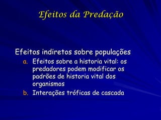 Efeitos da Predação



Efeitos indiretos sobre populações
  a. Efeitos sobre a historia vital: os
     predadores podem modificar os
     padrões de historia vital dos
     organismos
  b. Interações tróficas de cascada
 