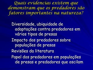 Quais evidencias existem que
demonstram que os predadores são
fatores importantes na natureza?

 Diversidade, ubiquidade de
   adaptações contra predadores em
   vários tipos de presas
 Impacto dos predadores sobre
   populações de presas
 Revisões da literatura
 Papel dos predadores em populações
   de presas e predadores que oscilam
 