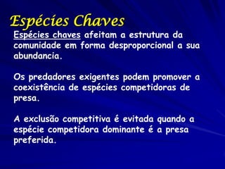 Espécies Chaves
Espécies chaves afeitam a estrutura da
comunidade em forma desproporcional a sua
abundancia.

Os predadores exigentes podem promover a
coexistência de espécies competidoras de
presa.

A exclusão competitiva é evitada quando a
espécie competidora dominante é a presa
preferida.
 