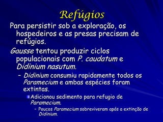 Refúgios
Para persistir sob a exploração, os
  hospedeiros e as presas precisam de
  refúgios.
Gausse tentou produzir ciclos
  populacionais com P. caudatum e
  Didinium nasutum.
  – Didinium consumiu rapidamente todos os
    Paramecium e ambas espécies foram
    extintas.
     Adicionou sedimento para refugio de
     Paramecium.
       – Poucos Paramecium sobreviveram após a extinção de
         Didinium.
 
