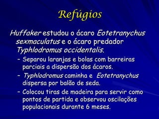 Refúgios
Huffaker estudou o ácaro Eotetranychus
 sexmaculatus e o ácaro predador
 Typhlodromus occidentalis.
  – Separou laranjas e bolas com barreiras
    parciais a dispersão dos ácaros.
  – Typhlodromus caminha e Eotetranychus
    dispersa por balão de seda.
  – Colocou tiras de madeira para servir como
    pontos de partida e observou oscilações
    populacionais durante 6 meses.
 