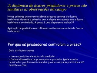 A dinâmica de ácaros predadores e presas são
similares as observações do campo

Novas culturas de morango sofrem ataques severos de ácaros
herbívoros durante o primeiro ano, e depois no segundo ano o ácaro
herbívoro e controlado. A presa é uma dispersora melhor??

Aplicação de pesticida nas culturas resultaram em surtos de ácaros
herbívoros




Por que os predadores controlam a presa?
 Dois atributos chaves

 • taxa reprodutiva elevada r do predador
 • fontes alternativas de presas para o predador (pode manter
 densidades populacionais elevadas quando sua presa preferida está
 ausente ou rara.
 